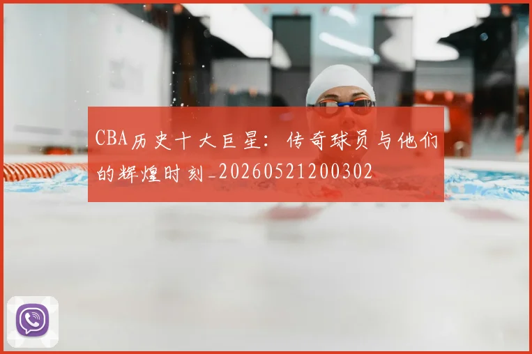 CBA历史十大巨星:传奇球员与他们的辉煌时刻_20260521200302