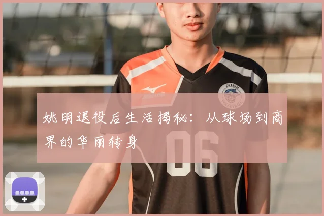 姚明退役后生活揭秘:从球场到商界的华丽转身