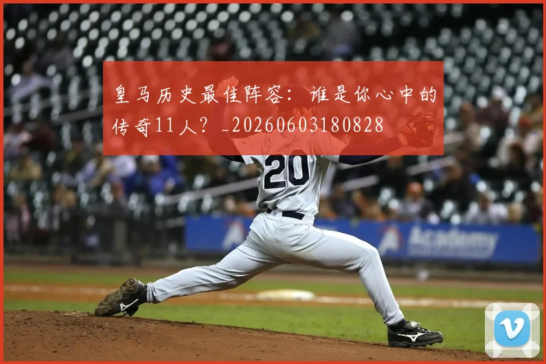 皇马历史最佳阵容：谁是你心中的传奇11人？_20260603180828