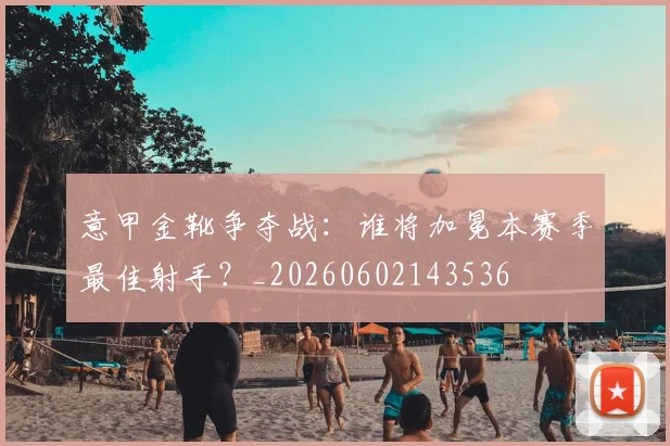 意甲金靴争夺战：谁将加冕本赛季最佳射手？_20260602143536