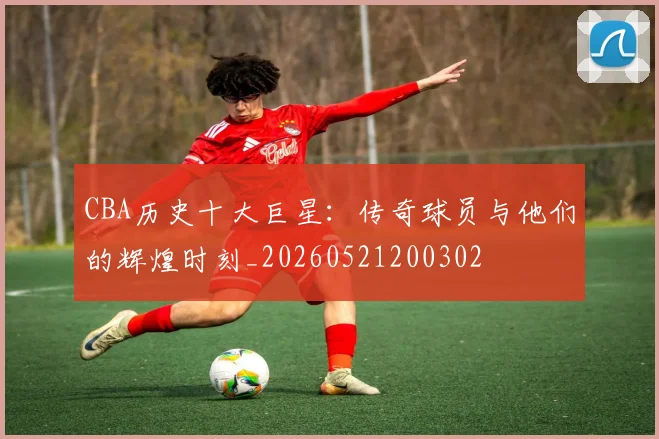 CBA历史十大巨星：传奇球员与他们的辉煌时刻_20260521200302